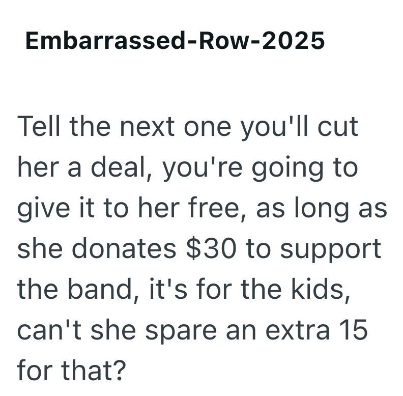 Embarrassed-Row-2025 Tell the next one you'll cut her a deal, you're going to give it to her free, as long as she donates $30 to support the band, it's for the kids, can't she spare an extra 15 for that?
