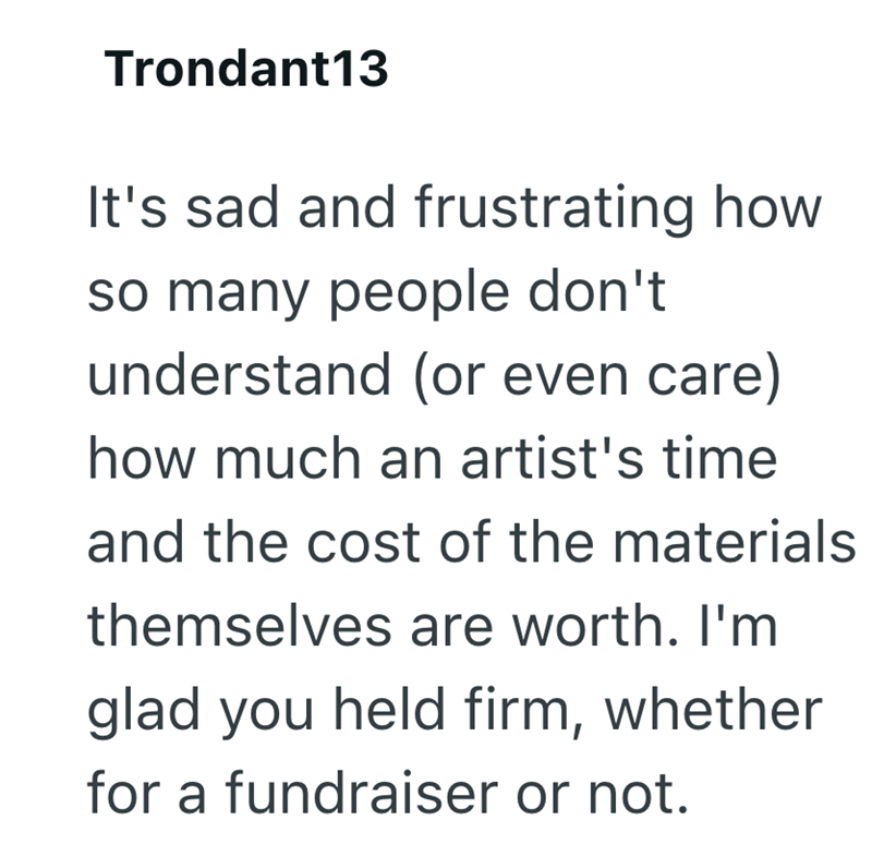 Trondant13 It's sad and frustrating how so many people don't understand (or even care) how much an artist's time and the cost of the materials themselves are worth. I'm glad you held firm, whether for a fundraiser or not.