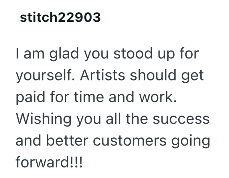 stitch22903 I am glad you stood up for yourself. Artists should get paid for time and work. Wishing you all the success and better customers going forward!!!