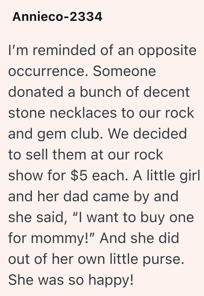 Annieco-2334 I'm reminded of an opposite occurrence. Someone donated a bunch of decent stone necklaces to our rock and gem club. We decided to sell them at our rock show for $5 each. A little girl and her dad came by and she said, "I want to buy one for mommy!" And she did out of her own little purse. She was so happy!