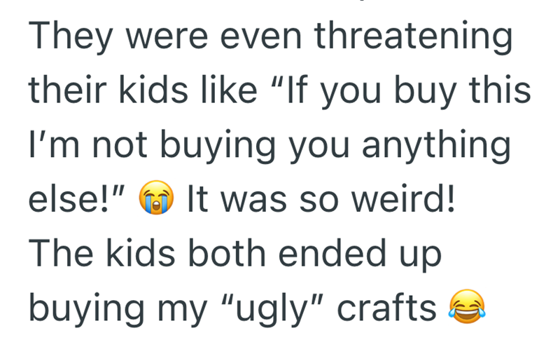 They were even threatening their kids like "If you buy this I'm not buying you anything. else!" It was so weird! The kids both ended up buying my "ugly" crafts