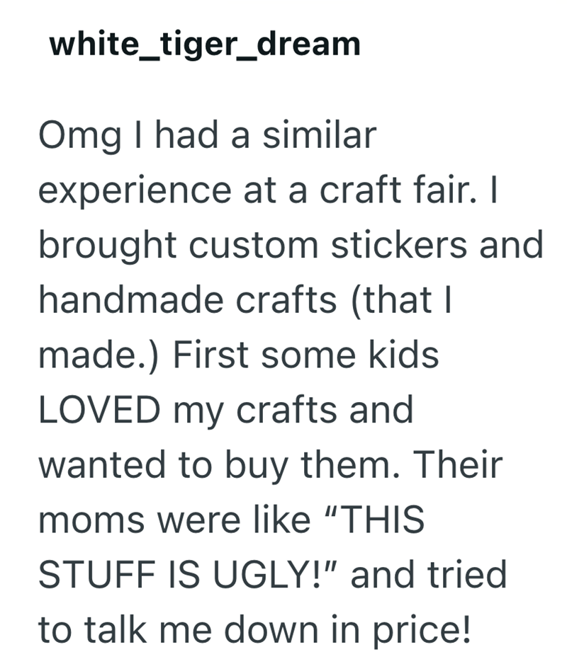 white_tiger_dream Omg I had a similar experience at a craft fair. I brought custom stickers and handmade crafts (that I made.) First some kids LOVED my crafts and wanted to buy them. Their moms were like "THIS STUFF IS UGLY!" and tried to talk me down in price!