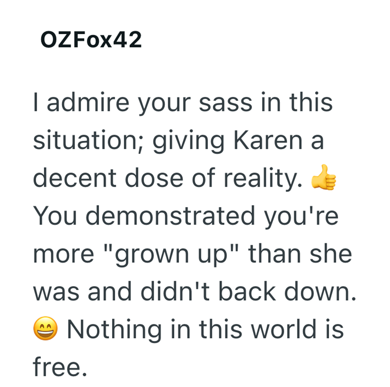 OZFOX42 I admire your sass in this situation; giving Karen a decent dose of reality. You demonstrated you're more "grown up" than she was and didn't back down. Nothing in this world is free.