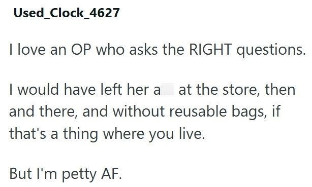 Used_Clock_4627 I love an OP who asks the RIGHT questions. I would have left her a at the store, then and there, and without reusable bags, if that's a thing where you live. But I'm petty AF.