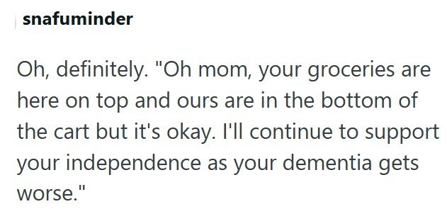 snafuminder Oh, definitely. "Oh mom, your groceries are here on top and ours are in the bottom of the cart but it's okay. I'll continue to support your independence as your dementia gets worse."