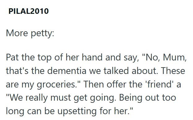 PILAL2010 More petty: Pat the top of her hand and say, "No, Mum, that's the dementia we talked about. These are my groceries." Then offer the 'friend' a "We really must get going. Being out too long can be upsetting for her."