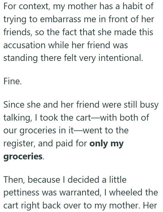 For context, my mother has a habit of trying to embarrass me in front of her friends, so the fact that she made this accusation while her friend was standing there felt very intentional. Fine. Since she and her friend were still busy talking, I took the cart-with both of our groceries in it-went to the register, and paid for only my groceries. Then, because I decided a little pettiness was warranted, I wheeled the cart right back over to my mother. Her