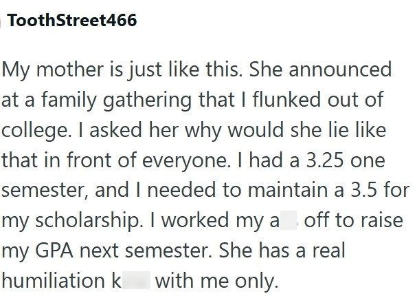 ToothStreet466 My mother is just like this. She announced at a family gathering that I flunked out of college. I asked her why would she lie like that in front of everyone. I had a 3.25 one semester, and I needed to maintain a 3.5 for my scholarship. I worked my a off to raise my GPA next semester. She has a real humiliation k with me only.