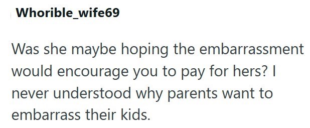 Whorible_wife69 Was she maybe hoping the embarrassment would encourage you to pay for hers? I never understood why parents want to embarrass their kids.