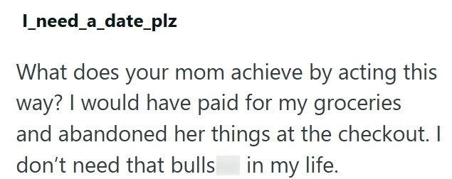 I_need_a_date_plz What does your mom achieve by acting this way? I would have paid for my groceries and abandoned her things at the checkout. I don't need that bulls in my life.