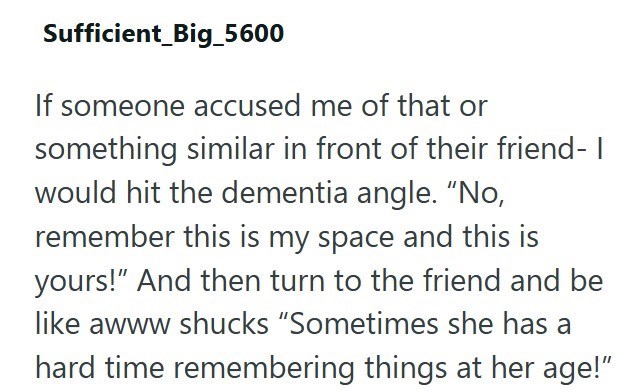 Sufficient_Big_5600 If someone accused me of that or something similar in front of their friend- I would hit the dementia angle. "No, remember this is my space and this is yours!" And then turn to the friend and be like awww shucks "Sometimes she has a hard time remembering things at her age!"