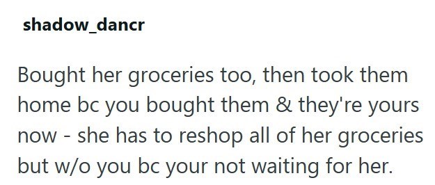 shadow_dancr Bought her groceries too, then took them home bc you bought them & they're yours now - she has to reshop all of her groceries but w/o you bc your not waiting for her.
