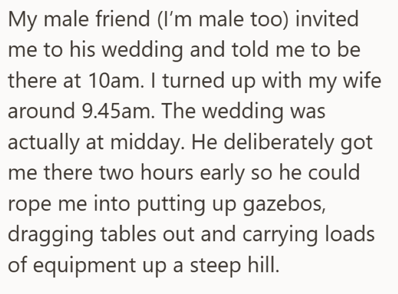 My male friend (I'm male too) invited me to his wedding and told me to be there at 10am. I turned up with my wife around 9.45am. The wedding was actually at midday. He deliberately got me there two hours early so he could rope me into putting up gazebos, dragging tables out and carrying loads of equipment up a steep hill.
