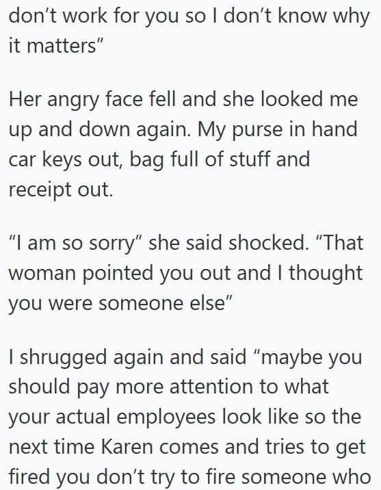 don't work for you so I don't know why it matters" Her angry face fell and she looked me up and down again. My purse in hand car keys out, bag full of stuff and receipt out. "I am so sorry" she said shocked. "That woman pointed you out and I thought you were someone else" I shrugged again and said "maybe you should pay more attention to what your actual employees look like so the next time Karen comes and tries to get fired you don't try to fire someone who