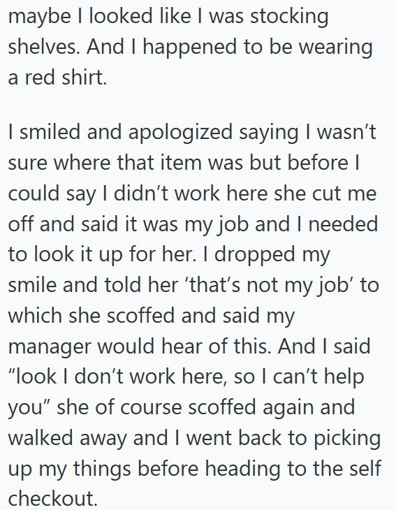 maybe I looked like I was stocking shelves. And I happened to be wearing a red shirt. I smiled and apologized saying I wasn't sure where that item was but before I could say I didn't work here she cut me off and said it was my job and I needed to look it up for her. I dropped my smile and told her 'that's not my job' to which she scoffed and said my manager would hear of this. And I said "look I don't work here, so I can't help you" she of course scoffed again and walked away and I went back to