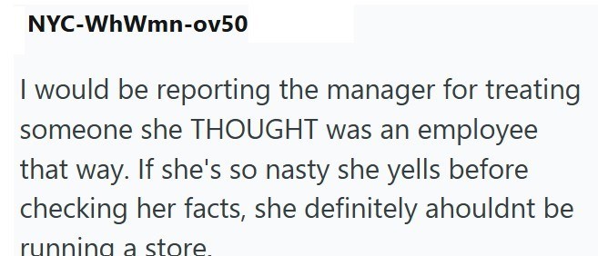NYC-WhWmn-ov50 I would be reporting the manager for treating someone she THOUGHT was an employee that way. If she's so nasty she yells before checking her facts, she definitely ahouldnt be running a store.