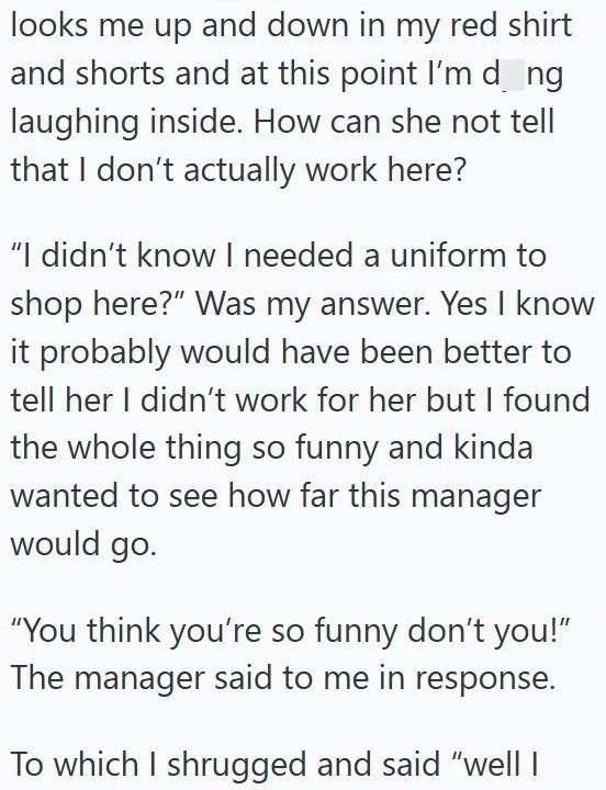 looks me up and down in my red shirt and shorts and at this point I'm d_ng laughing inside. How can she not tell that I don't actually work here? "I didn't know I needed a uniform to shop here?" Was my answer. Yes I know it probably would have been better to tell her I didn't work for her but I found the whole thing so funny and kinda wanted to see how far this manager would go. "You think you're so funny don't you!" The manager said to me in response. To which I shrugged and said "well I