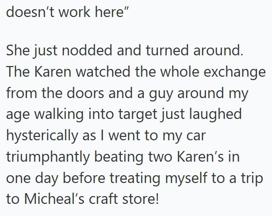 doesn't work here" She just nodded and turned around. The Karen watched the whole exchange from the doors and a guy around my age walking into target just laughed hysterically as I went to my car triumphantly beating two Karen's in one day before treating myself to a trip to Micheal's craft store!