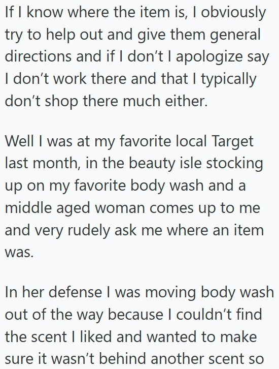 If I know where the item is, I obviously try to help out and give them general directions and if I don't I apologize say I don't work there and that I typically don't shop there much either. Well I was at my favorite local Target last month, in the beauty isle stocking up on my favorite body wash and a middle aged woman comes up to me and very rudely ask me where an item was. In her defense I was moving body wash out of the way because I couldn't find the scent I liked and wanted to make sure it
