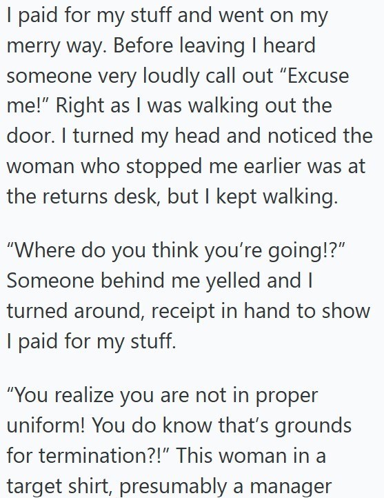I paid for my stuff and went on my merry way. Before leaving I heard someone very loudly call out "Excuse me!" Right as I was walking out the door. I turned my head and noticed the woman who stopped me earlier was at the returns desk, but I kept walking. "Where do you think you're going!?" Someone behind me yelled and I turned around, receipt in hand to show I paid for my stuff. "You realize you are not in proper uniform! You do know that's grounds for termination?!" This woman in a target shirt