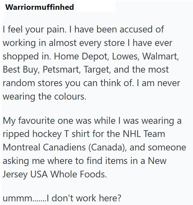 Warriormuffinhed I feel your pain. I have been accused of working in almost every store I have ever shopped in. Home Depot, Lowes, Walmart, Best Buy, Petsmart, Target, and the most random stores you can think of. I am never wearing the colours. My favourite one was while I was wearing a ripped hockey T shirt for the NHL Team Montreal Canadiens (Canada), and someone asking me where to find items in a New Jersey USA Whole Foods. ummm.......I don't work here?