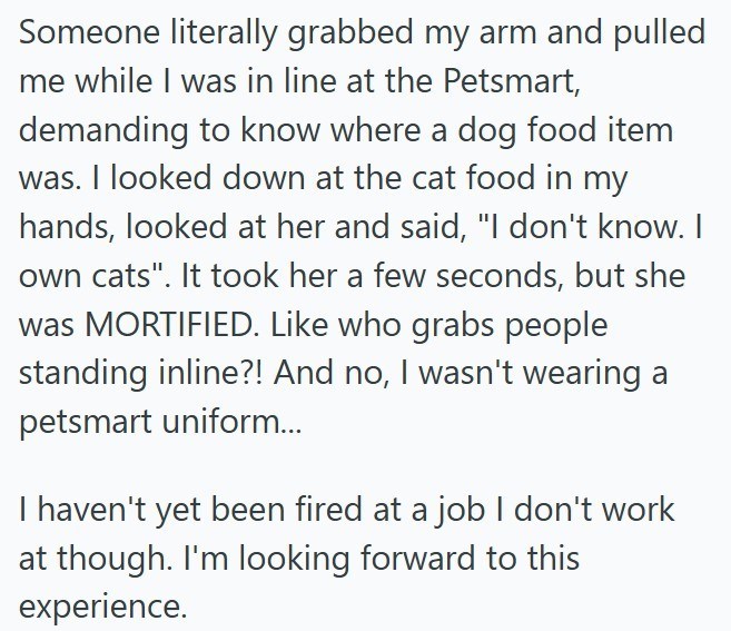 Someone literally grabbed my arm and pulled me while I was in line at the Petsmart, demanding to know where a dog food item was. I looked down at the cat food in my hands, looked at her and said, "I don't know. I own cats". It took her a few seconds, but she was MORTIFIED. Like who grabs people standing inline?! And no, I wasn't wearing a petsmart uniform... I haven't yet been fired at a job I don't work at though. I'm looking forward to this experience.