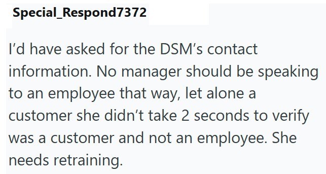 Special Respond7372 I'd have asked for the DSM's contact information. No manager should be speaking to an employee that way, let alone a customer she didn't take 2 seconds to verify was a customer and not an employee. She needs retraining.