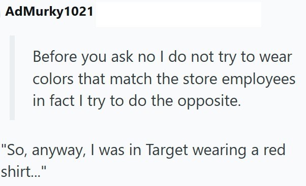 AdMurky1021 Before you ask no I do not try to wear colors that match the store employees in fact I try to do the opposite. "So, anyway, I was in Target wearing a red shirt..."