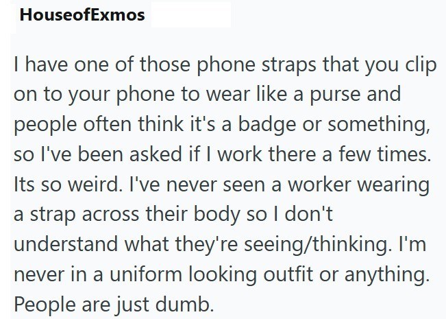 HouseofExmos I have one of those phone straps that you clip on to your phone to wear like a purse and people often think it's a badge or something, so I've been asked if I work there a few times. Its so weird. I've never seen a worker wearing a strap across their body so I don't understand what they're seeing/thinking. I'm never in a uniform looking outfit or anything. People are just dumb.