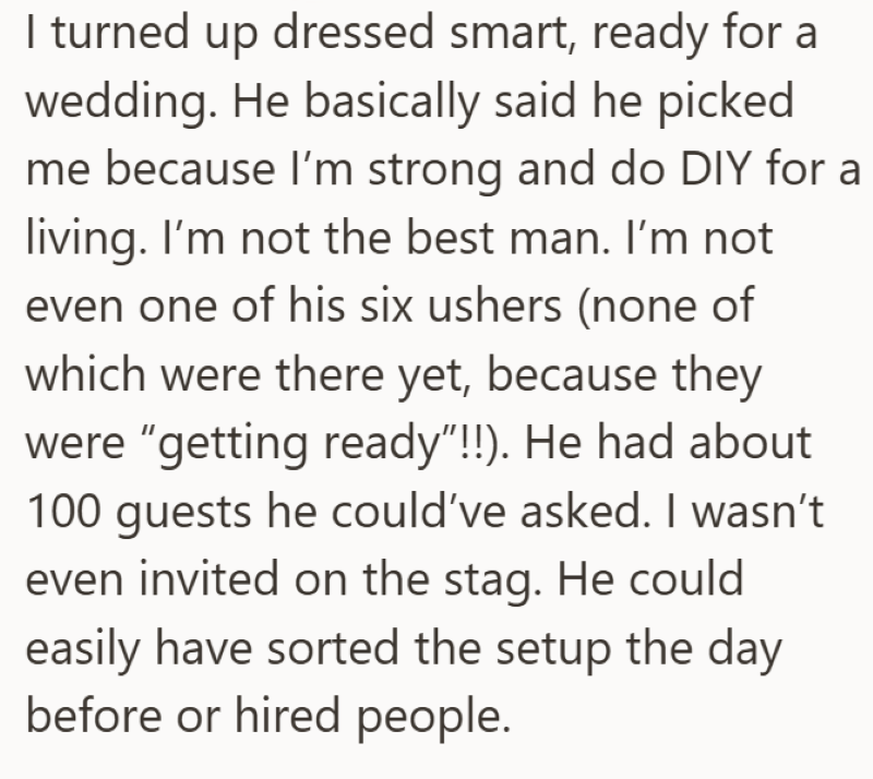 I turned up dressed smart, ready for a wedding. He basically said he picked me because I'm strong and do DIY for a living. I'm not the best man. I'm not even one of his six ushers (none of which were there yet, because they were "getting ready"!!). He had about 100 guests he could've asked. I wasn't even invited on the stag. He could easily have sorted the setup the day before or hired people.