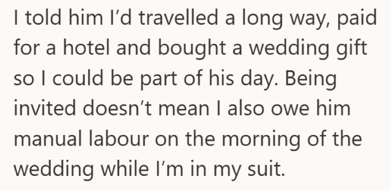 I told him I'd travelled a long way, paid for a hotel and bought a wedding gift so I could be part of his day. Being invited doesn't mean I also owe him manual labour on the morning of the wedding while I'm in my suit.