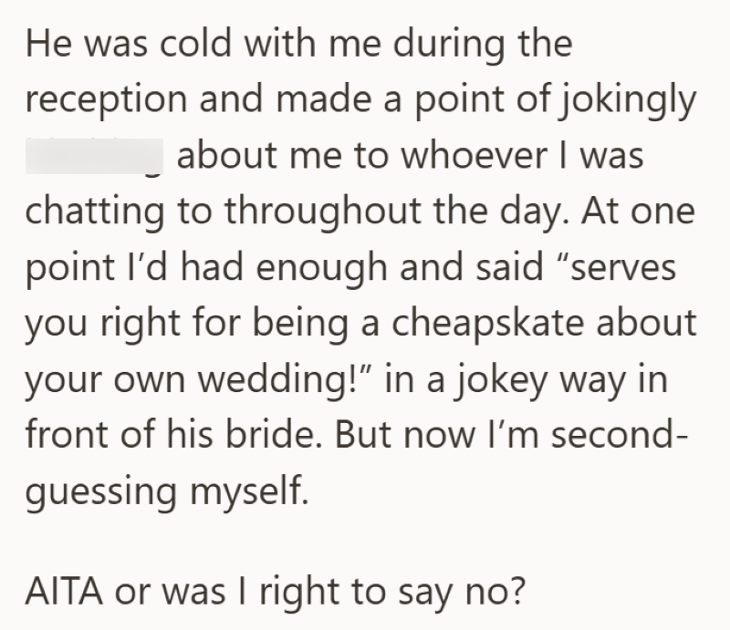 He was cold with me during the reception and made a point of jokingly about me to whoever I was chatting to throughout the day. At one point I'd had enough and said "serves you right for being a cheapskate about your own wedding!” in a jokey way in front of his bride. But now I'm second- guessing myself. AITA or was I right to say no?