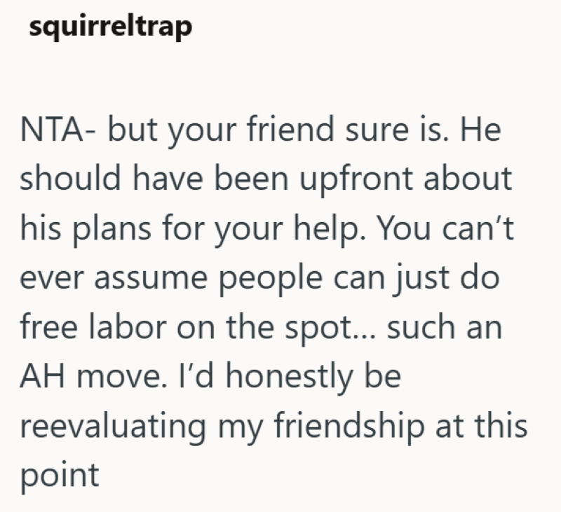 squirreltrap NTA- but your friend sure is. He should have been upfront about his plans for your help. You can't ever assume people can just do free labor on the spot... such an AH move. I'd honestly be reevaluating my friendship at this point