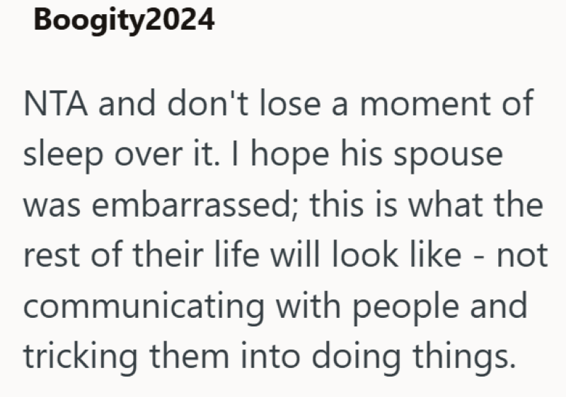Boogity2024 NTA and don't lose a moment of sleep over it. I hope his spouse was embarrassed; this is what the rest of their life will look like - not communicating with people and tricking them into doing things.