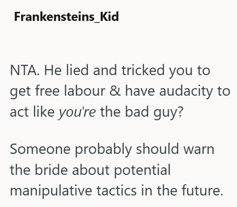Frankensteins Kid NTA. He lied and tricked you to get free labour & have audacity to act like you're the bad guy? Someone probably should warn the bride about potential manipulative tactics in the future.