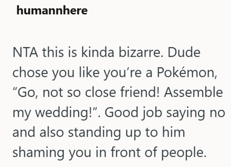 humannhere NTA this is kinda bizarre. Dude chose you like you're a Pokémon, "Go, not so close friend! Assemble my wedding!". Good job saying no and also standing up to him shaming you in front of people.