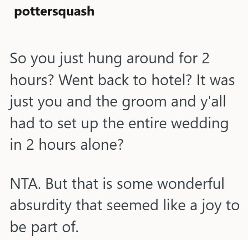 pottersquash So you just hung around for 2 hours? Went back to hotel? It was just you and the groom and y'all had to set up the entire wedding in 2 hours alone? NTA. But that is some wonderful absurdity that seemed like a joy to be part of.