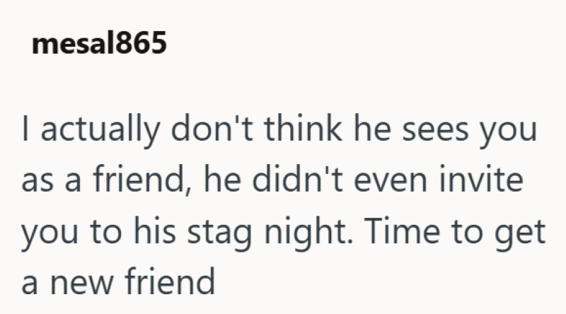 mesal865 I actually don't think he sees you as a friend, he didn't even invite you to his stag night. Time to get a new friend