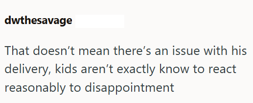 dwthesavage That doesn't mean there's an issue with his delivery, kids aren't exactly know to react reasonably to disappointment