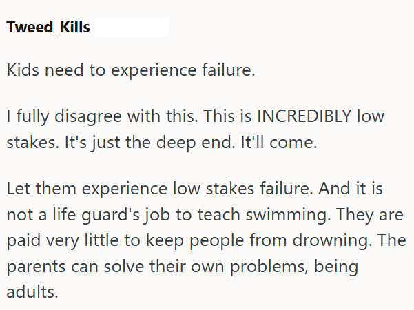 Tweed_Kills Kids need to experience failure. I fully disagree with this. This is INCREDIBLY low stakes. It's just the deep end. It'll come. Let them experience low stakes failure. And it is not a life guard's job to teach swimming. They are paid very little to keep people from drowning. The parents can solve their own problems, being adults.