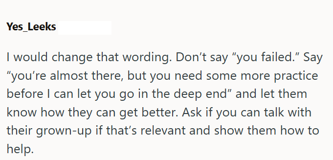 Yes_Leeks I would change that wording. Don't say "you failed." Say "you're almost there, but you need some more practice before I can let you go in the deep end" and let them know how they can get better. Ask if you can talk with their grown-up if that's relevant and show them how to help.