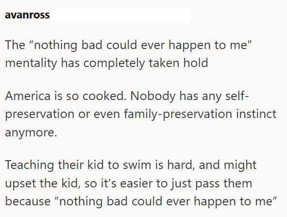 avanross The "nothing bad could ever happen to me" mentality has completely taken hold America is so cooked. Nobody has any self- preservation or even family-preservation instinct anymore. Teaching their kid to swim is hard, and might upset the kid, so it's easier to just pass them because "nothing bad could ever happen to me"