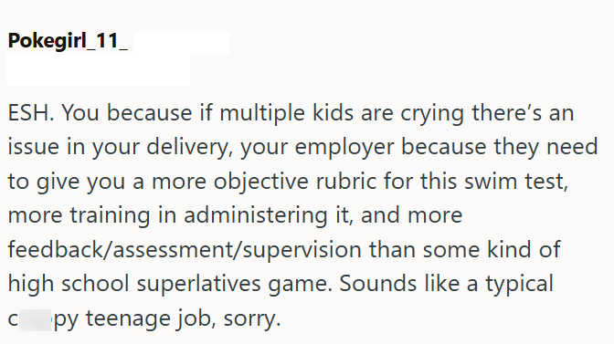 Pokegirl_11 ESH. You because if multiple kids are crying there's an issue in your delivery, your employer because they need to give you a more objective rubric for this swim test, more training in administering it, and more feedback/assessment/supervision than some kind of high school superlatives game. Sounds like a typical py teenage job, sorry. C