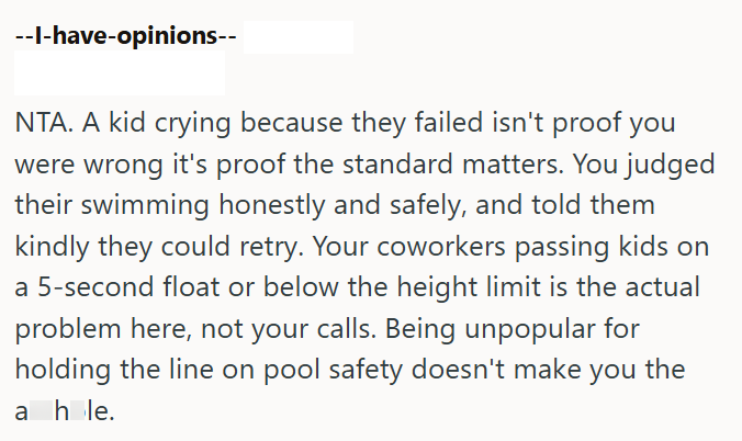 NTA. A kid crying because they failed isn't proof you were wrong it's proof the standard matters. You judged their swimming honestly and safely, and told them kindly they could retry. Your coworkers passing kids on a 5-second float or below the height limit is the actual problem here, not your calls. Being unpopular for holding the line on pool safety doesn't make you the ahle.