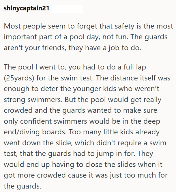 shinycaptain21 Most people seem to forget that safety is the most important part of a pool day, not fun. The guards aren't your friends, they have a job to do. The pool I went to, you had to do a full lap (25yards) for the swim test. The distance itself was enough to deter the younger kids who weren't strong swimmers. But the pool would get really crowded and the guards wanted to make sure only confident swimmers would be in the deep end/diving boards. Too many little kids already went down the