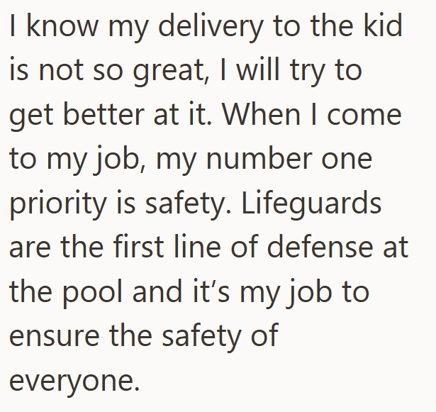 I know my delivery to the kid is not so great, I will try to get better at it. When I come to my job, my number one priority is safety. Lifeguards are the first line of defense at the pool and it's my job to ensure the safety of everyone.