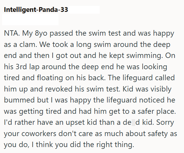 Intelligent-Panda-33 NTA. My 8yo passed the swim test and was happy as a clam. We took a long swim around the deep end and then I got out and he kept swimming. On his 3rd lap around the deep end he was looking tired and floating on his back. The lifeguard called him up and revoked his swim test. Kid was visibly bummed but I was happy the lifeguard noticed he was getting tired and had him get to a safer place. I'd rather have an upset kid than a de d kid. Sorry your coworkers don't care as much a