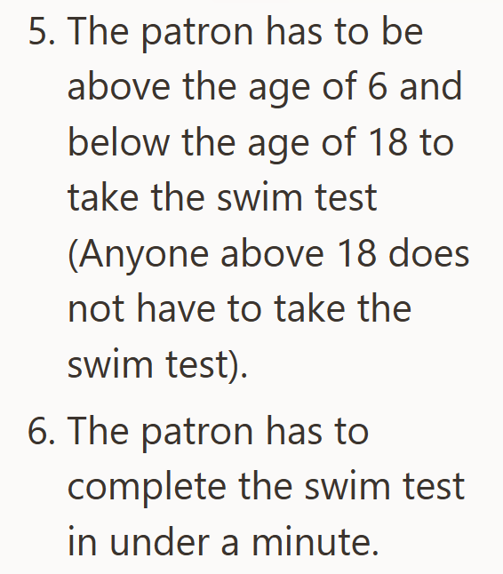 5. The patron has to be above the age of 6 and below the age of 18 to take the swim test (Anyone above 18 does not have to take the swim test). 6. The patron has to complete the swim test in under a minute.