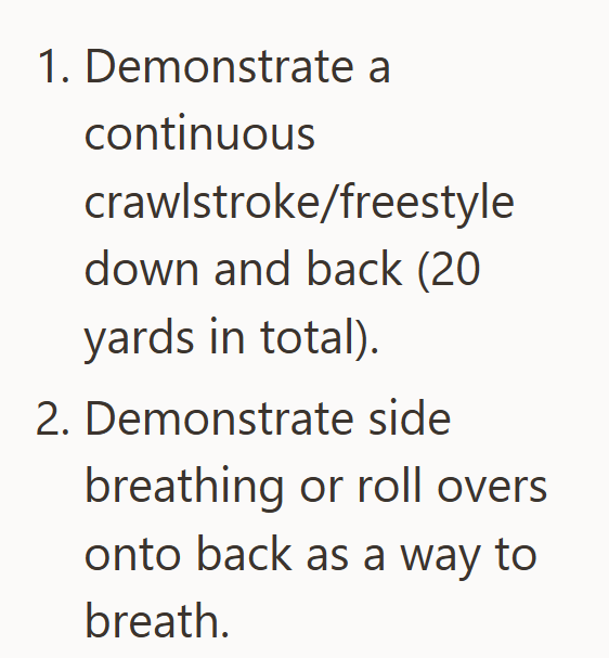1. Demonstrate a continuous crawlstroke/freestyle down and back (20 yards in total). 2. Demonstrate side breathing or roll overs onto back as a way to breath.