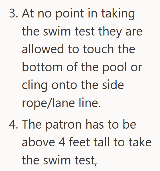 3. At no point in taking the swim test they are allowed to touch the bottom of the pool or cling onto the side rope/lane line. 4. The patron has to be above 4 feet tall to take the swim test,
